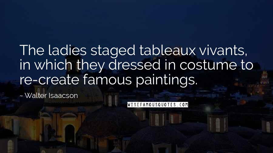 Walter Isaacson Quotes: The ladies staged tableaux vivants, in which they dressed in costume to re-create famous paintings.