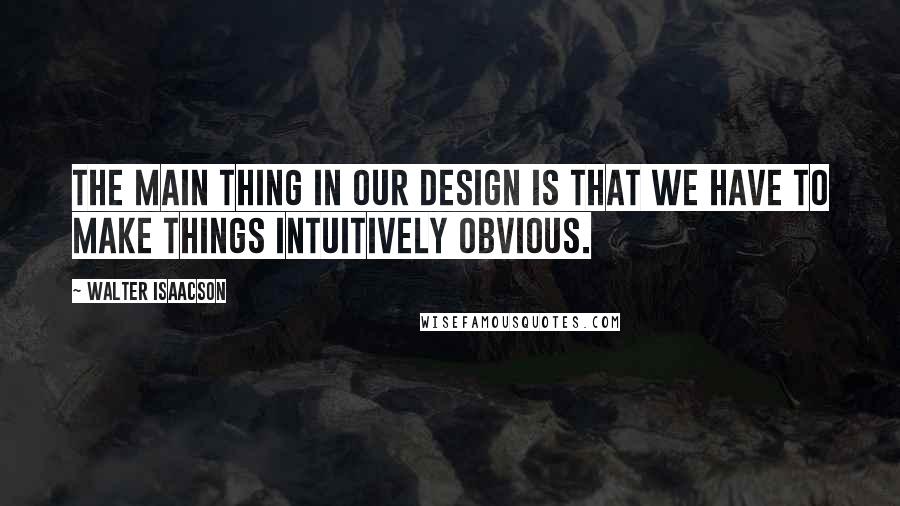 Walter Isaacson Quotes: The main thing in our design is that we have to make things intuitively obvious.