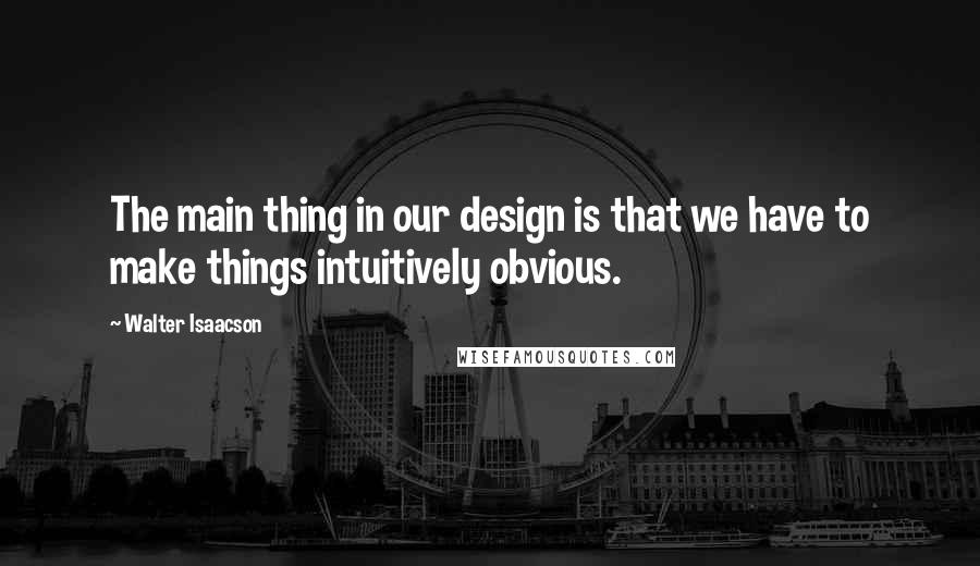 Walter Isaacson Quotes: The main thing in our design is that we have to make things intuitively obvious.