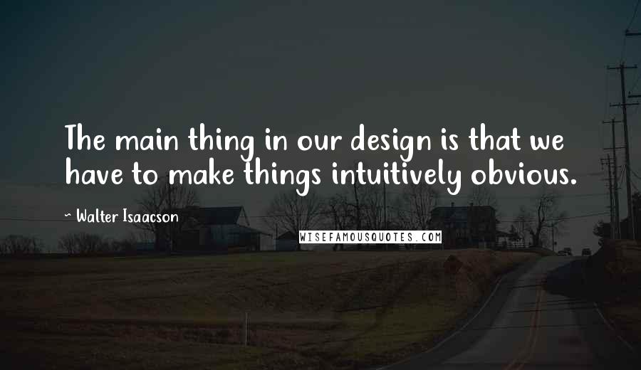 Walter Isaacson Quotes: The main thing in our design is that we have to make things intuitively obvious.