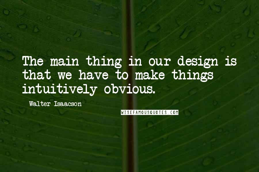 Walter Isaacson Quotes: The main thing in our design is that we have to make things intuitively obvious.