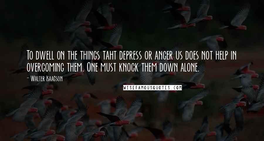 Walter Isaacson Quotes: To dwell on the things taht depress or anger us does not help in overcoming them. One must knock them down alone.