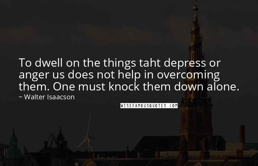 Walter Isaacson Quotes: To dwell on the things taht depress or anger us does not help in overcoming them. One must knock them down alone.