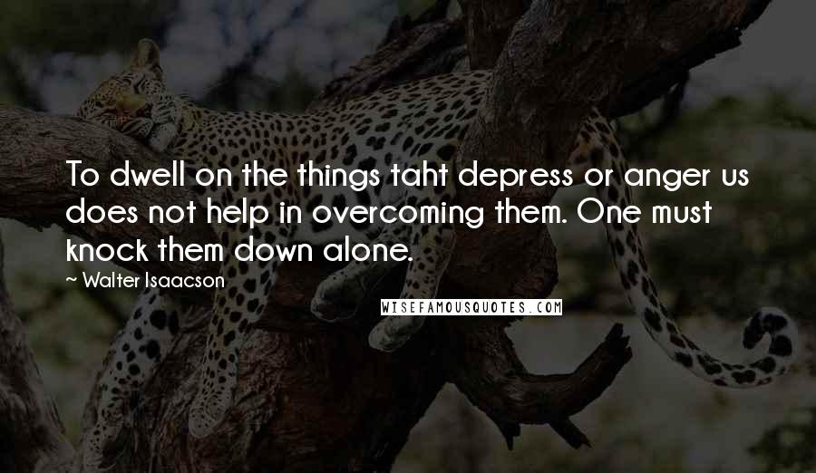 Walter Isaacson Quotes: To dwell on the things taht depress or anger us does not help in overcoming them. One must knock them down alone.