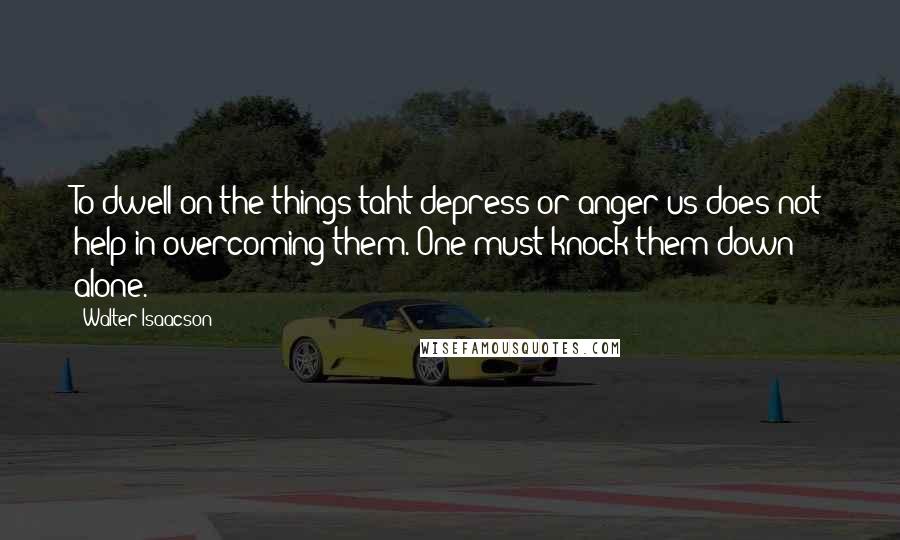 Walter Isaacson Quotes: To dwell on the things taht depress or anger us does not help in overcoming them. One must knock them down alone.