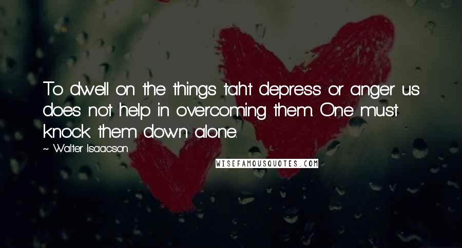 Walter Isaacson Quotes: To dwell on the things taht depress or anger us does not help in overcoming them. One must knock them down alone.