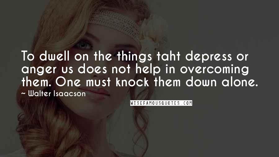 Walter Isaacson Quotes: To dwell on the things taht depress or anger us does not help in overcoming them. One must knock them down alone.