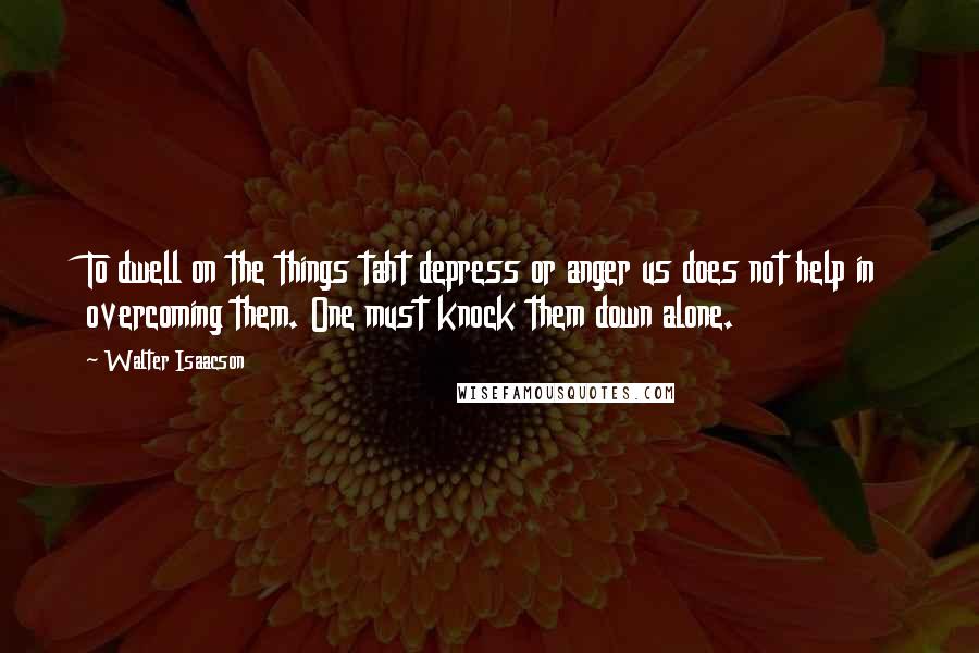 Walter Isaacson Quotes: To dwell on the things taht depress or anger us does not help in overcoming them. One must knock them down alone.