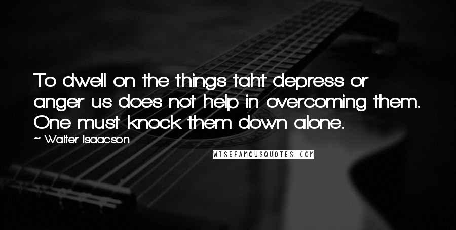 Walter Isaacson Quotes: To dwell on the things taht depress or anger us does not help in overcoming them. One must knock them down alone.