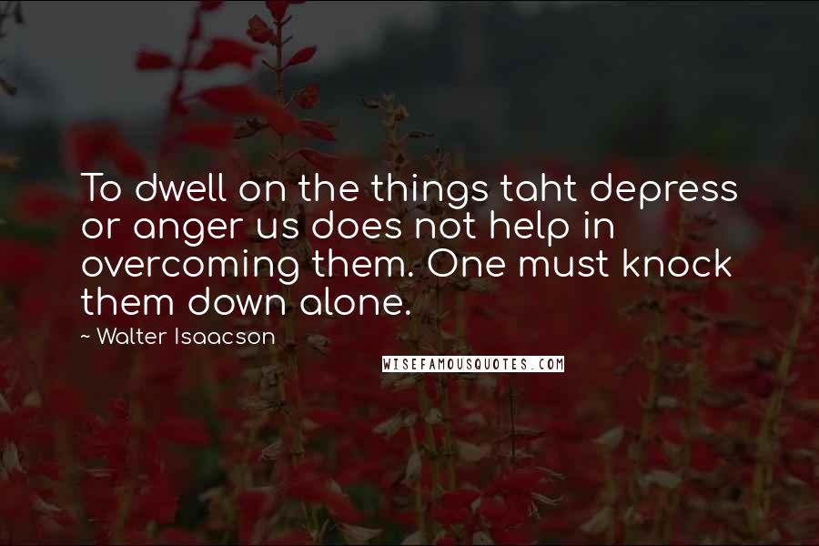 Walter Isaacson Quotes: To dwell on the things taht depress or anger us does not help in overcoming them. One must knock them down alone.