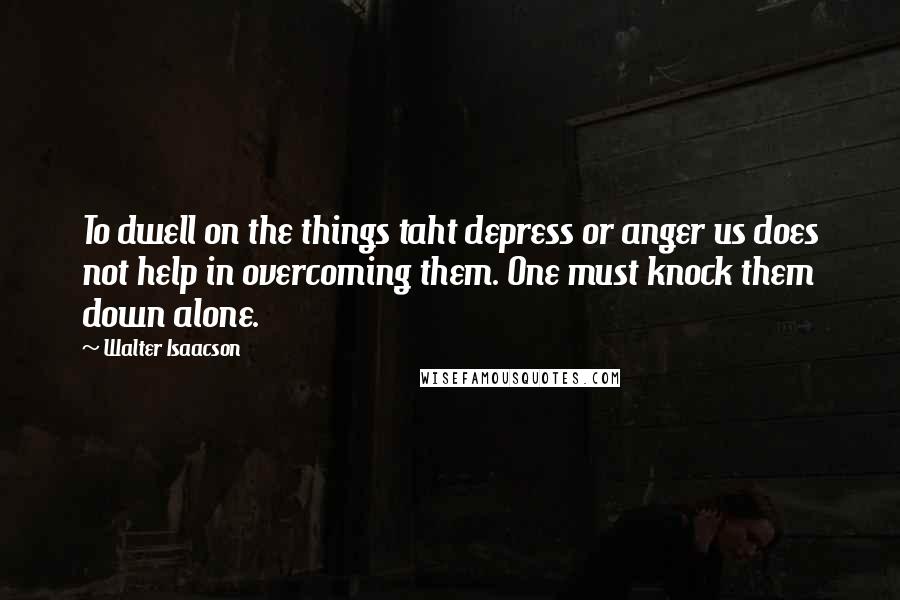 Walter Isaacson Quotes: To dwell on the things taht depress or anger us does not help in overcoming them. One must knock them down alone.