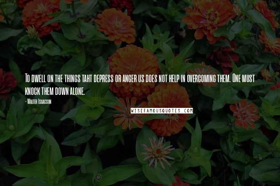 Walter Isaacson Quotes: To dwell on the things taht depress or anger us does not help in overcoming them. One must knock them down alone.