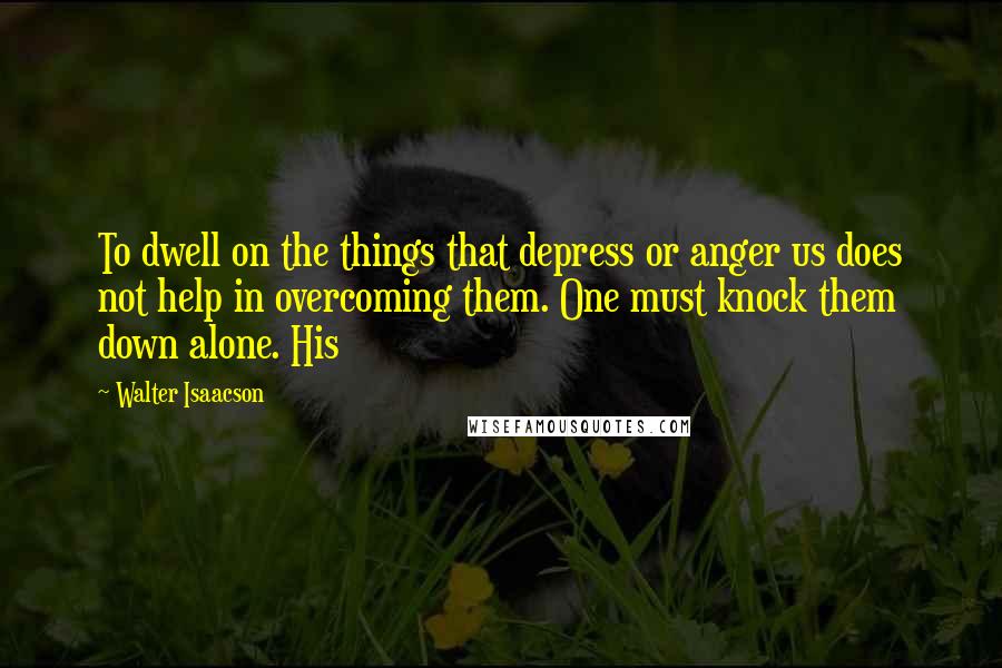 Walter Isaacson Quotes: To dwell on the things that depress or anger us does not help in overcoming them. One must knock them down alone. His