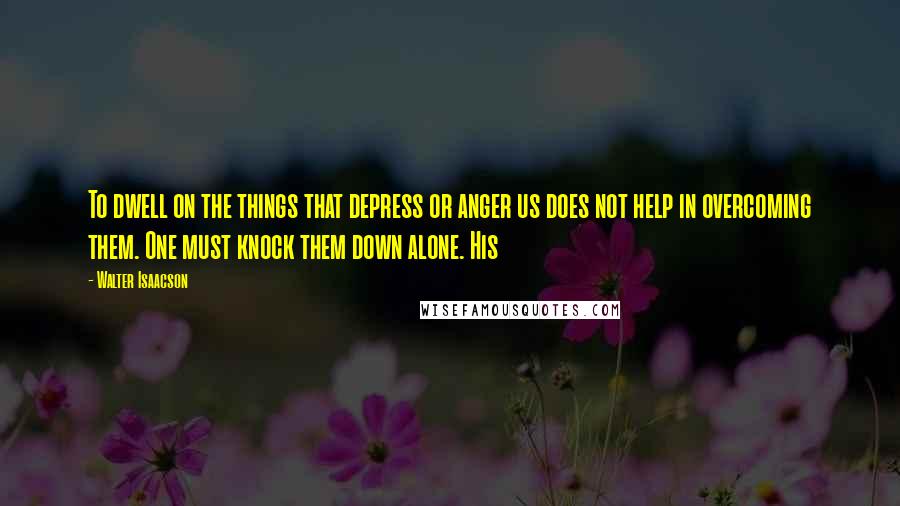 Walter Isaacson Quotes: To dwell on the things that depress or anger us does not help in overcoming them. One must knock them down alone. His