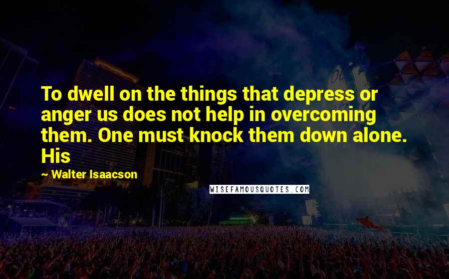 Walter Isaacson Quotes: To dwell on the things that depress or anger us does not help in overcoming them. One must knock them down alone. His