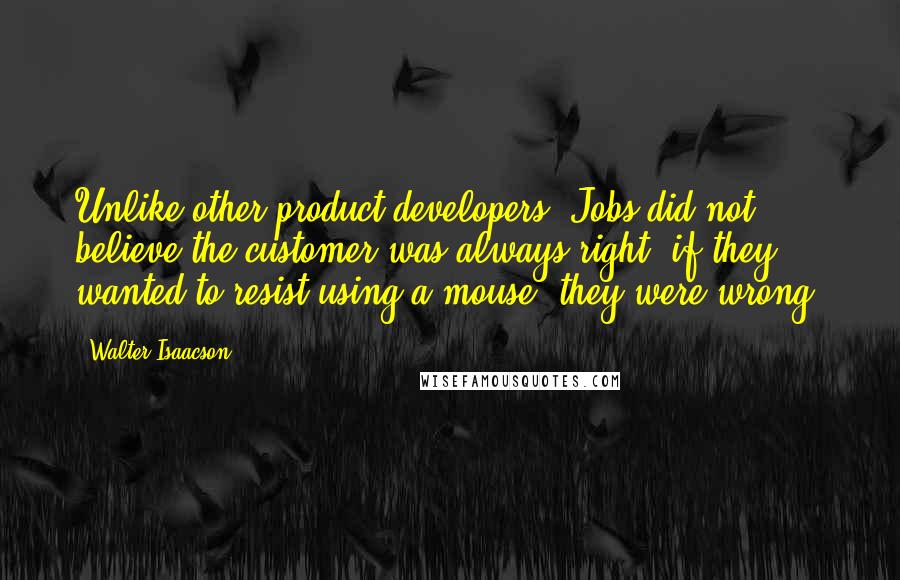 Walter Isaacson Quotes: Unlike other product developers, Jobs did not believe the customer was always right; if they wanted to resist using a mouse, they were wrong.