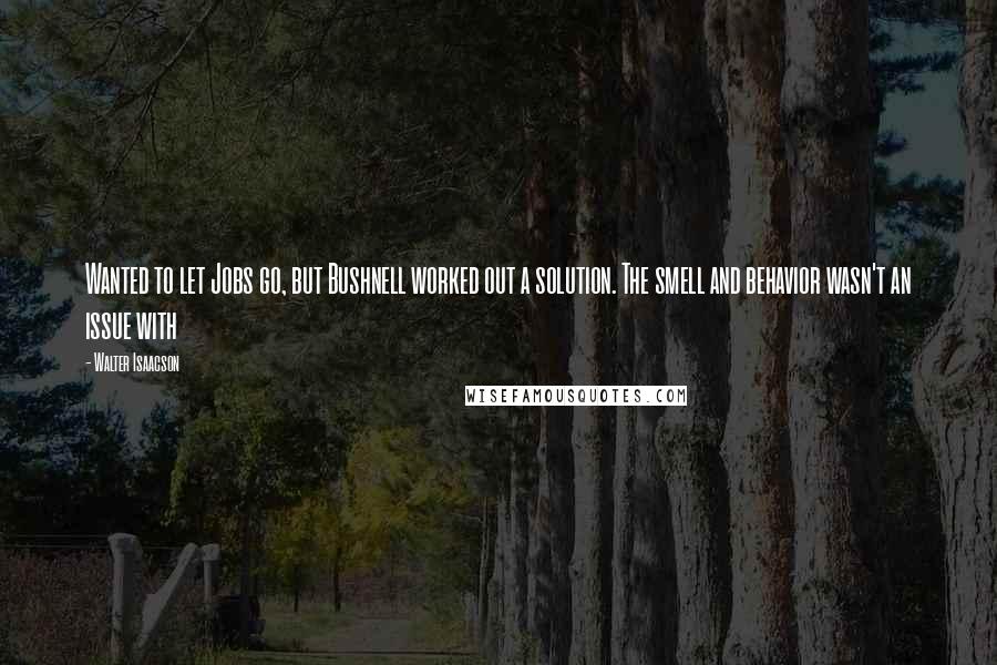 Walter Isaacson Quotes: Wanted to let Jobs go, but Bushnell worked out a solution. The smell and behavior wasn't an issue with