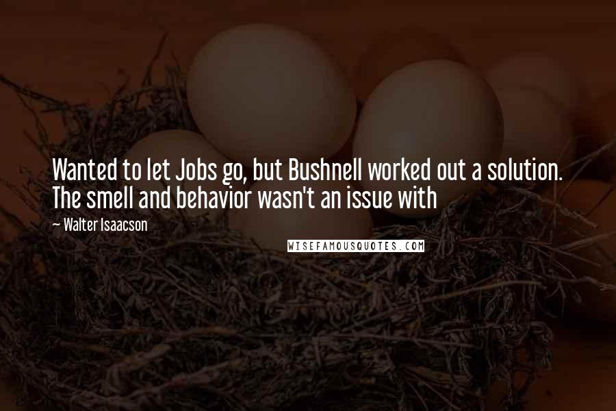 Walter Isaacson Quotes: Wanted to let Jobs go, but Bushnell worked out a solution. The smell and behavior wasn't an issue with