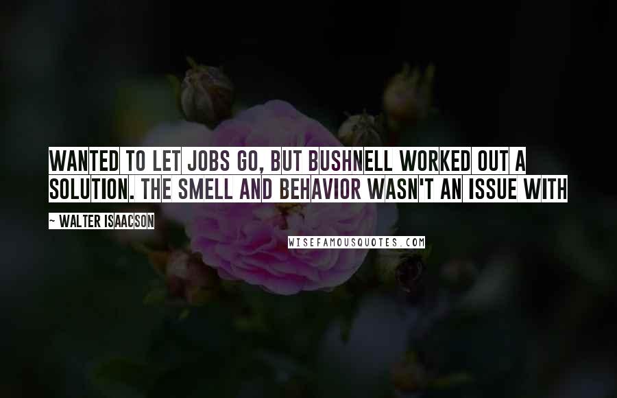 Walter Isaacson Quotes: Wanted to let Jobs go, but Bushnell worked out a solution. The smell and behavior wasn't an issue with