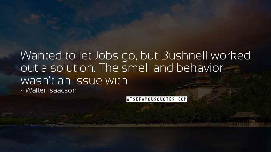 Walter Isaacson Quotes: Wanted to let Jobs go, but Bushnell worked out a solution. The smell and behavior wasn't an issue with