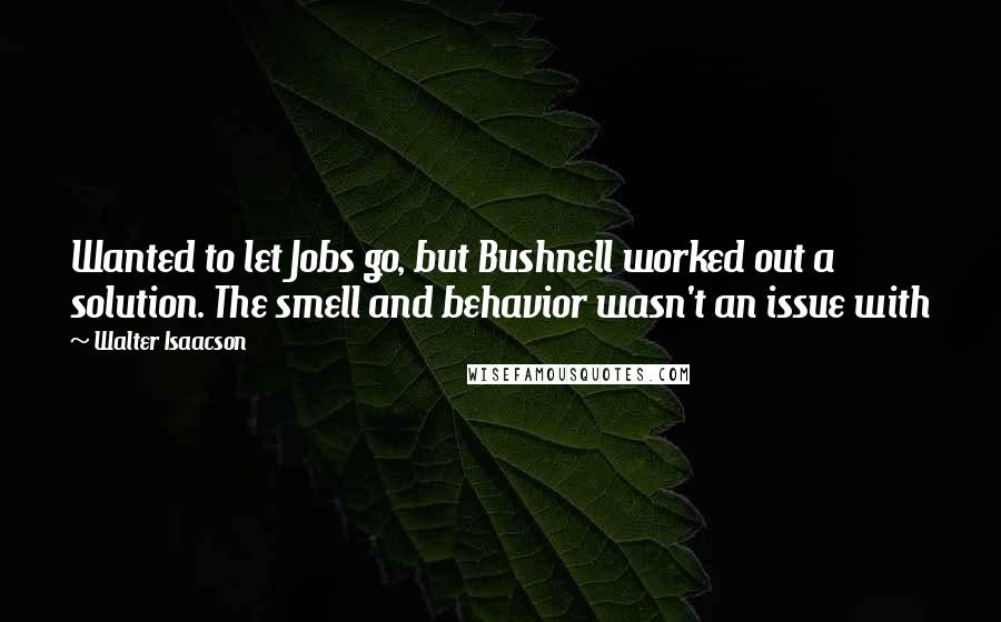 Walter Isaacson Quotes: Wanted to let Jobs go, but Bushnell worked out a solution. The smell and behavior wasn't an issue with