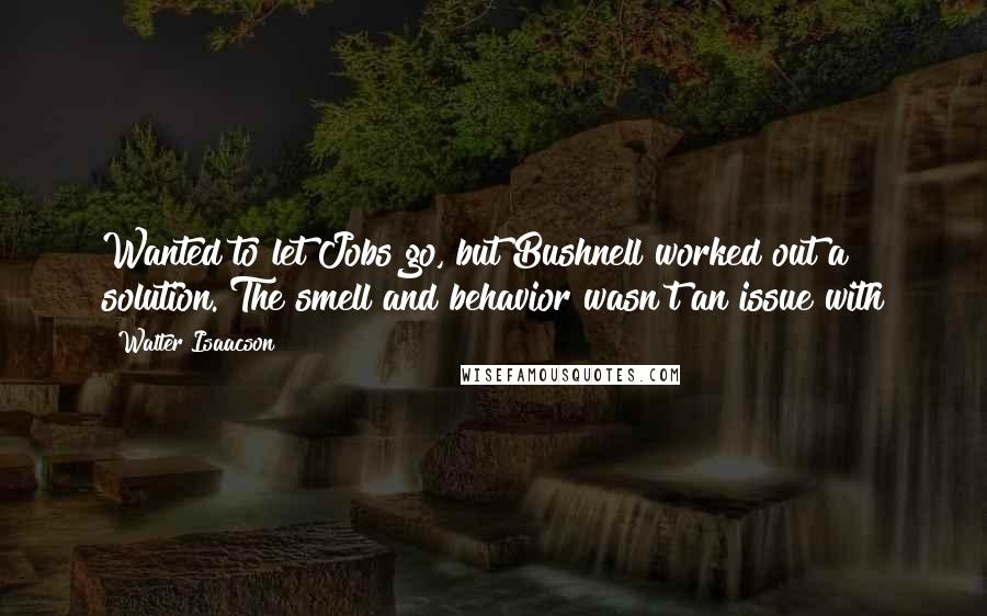 Walter Isaacson Quotes: Wanted to let Jobs go, but Bushnell worked out a solution. The smell and behavior wasn't an issue with