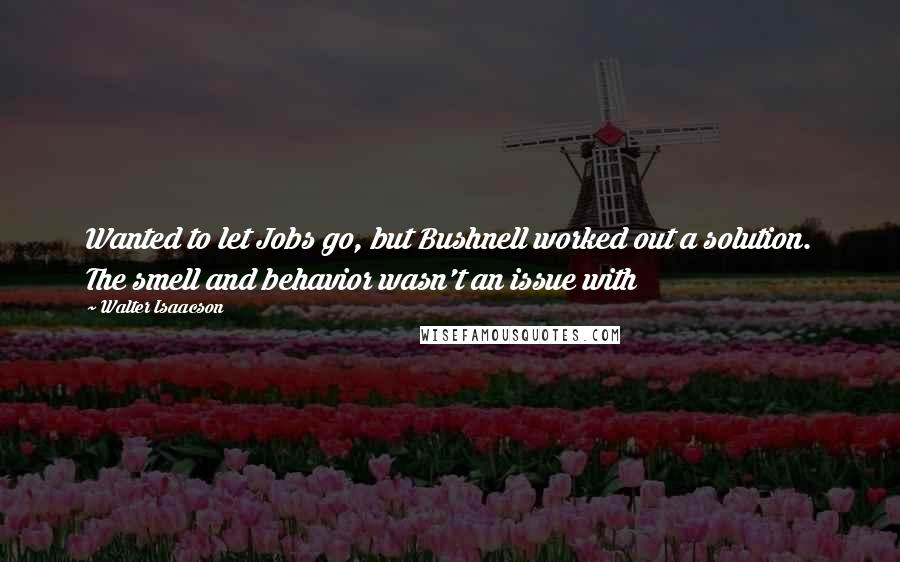 Walter Isaacson Quotes: Wanted to let Jobs go, but Bushnell worked out a solution. The smell and behavior wasn't an issue with