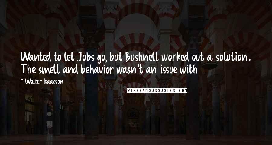 Walter Isaacson Quotes: Wanted to let Jobs go, but Bushnell worked out a solution. The smell and behavior wasn't an issue with