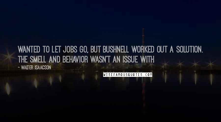 Walter Isaacson Quotes: Wanted to let Jobs go, but Bushnell worked out a solution. The smell and behavior wasn't an issue with