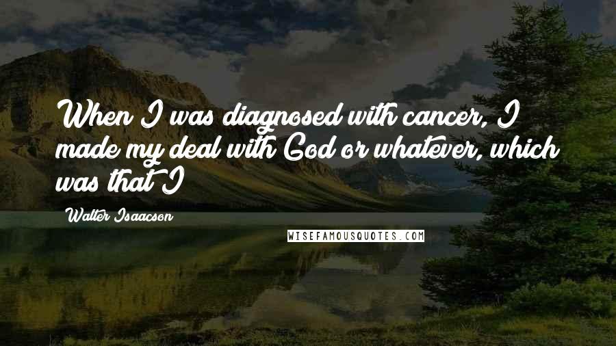 Walter Isaacson Quotes: When I was diagnosed with cancer, I made my deal with God or whatever, which was that I