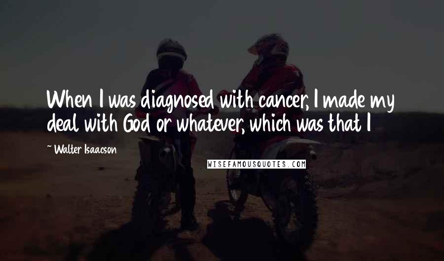 Walter Isaacson Quotes: When I was diagnosed with cancer, I made my deal with God or whatever, which was that I