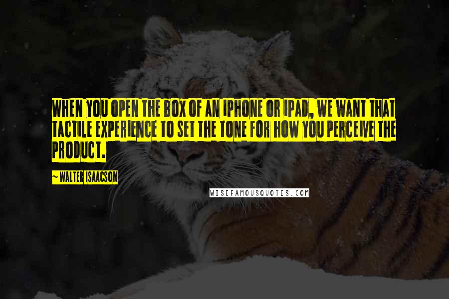 Walter Isaacson Quotes: When you open the box of an iPhone or iPad, we want that tactile experience to set the tone for how you perceive the product.