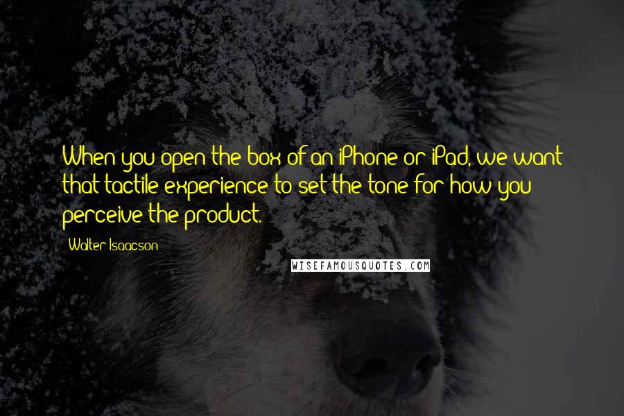 Walter Isaacson Quotes: When you open the box of an iPhone or iPad, we want that tactile experience to set the tone for how you perceive the product.