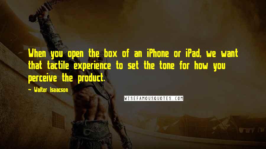 Walter Isaacson Quotes: When you open the box of an iPhone or iPad, we want that tactile experience to set the tone for how you perceive the product.