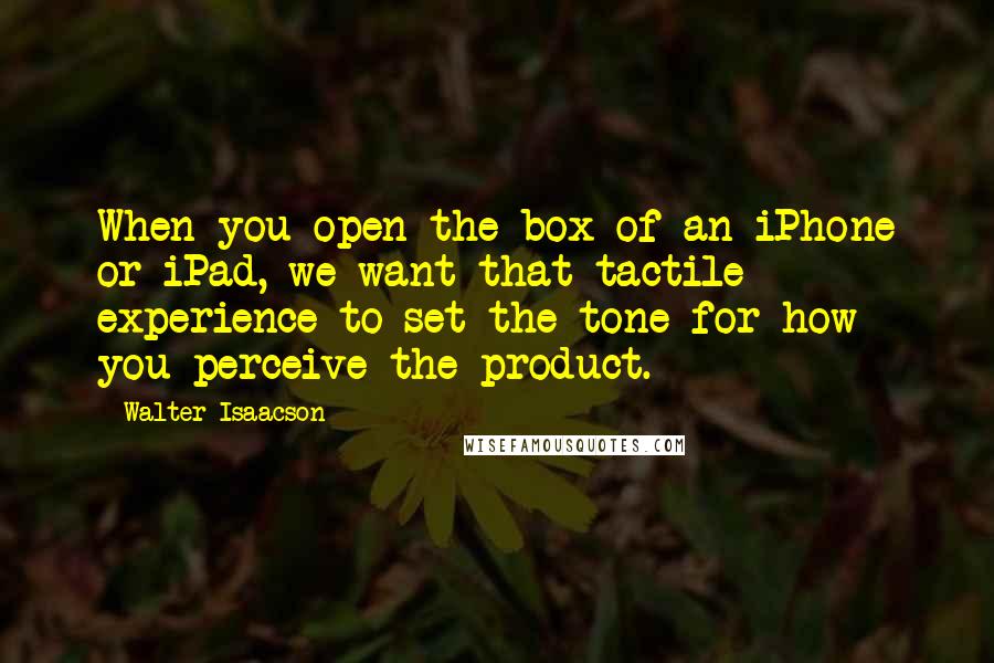 Walter Isaacson Quotes: When you open the box of an iPhone or iPad, we want that tactile experience to set the tone for how you perceive the product.