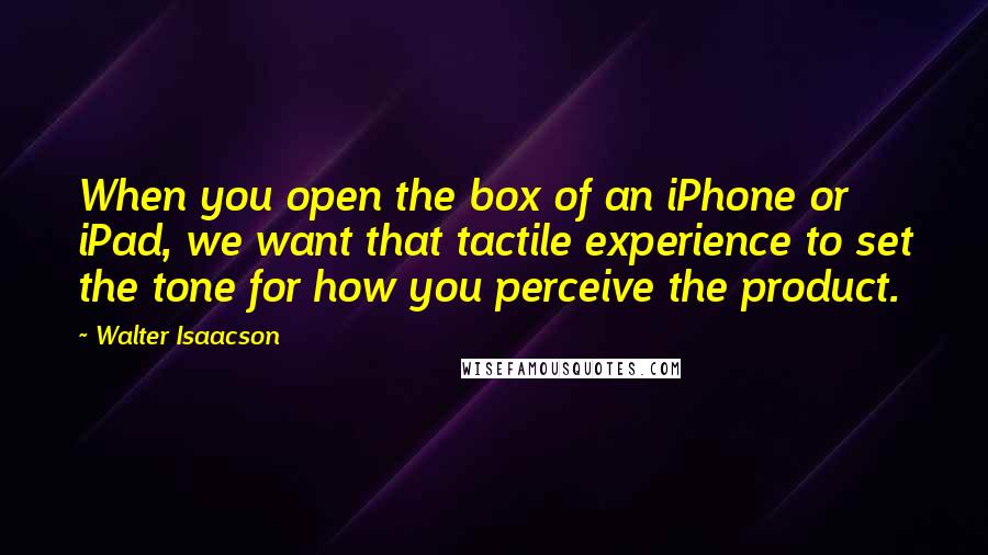 Walter Isaacson Quotes: When you open the box of an iPhone or iPad, we want that tactile experience to set the tone for how you perceive the product.