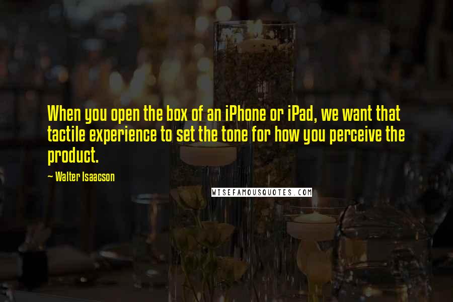 Walter Isaacson Quotes: When you open the box of an iPhone or iPad, we want that tactile experience to set the tone for how you perceive the product.