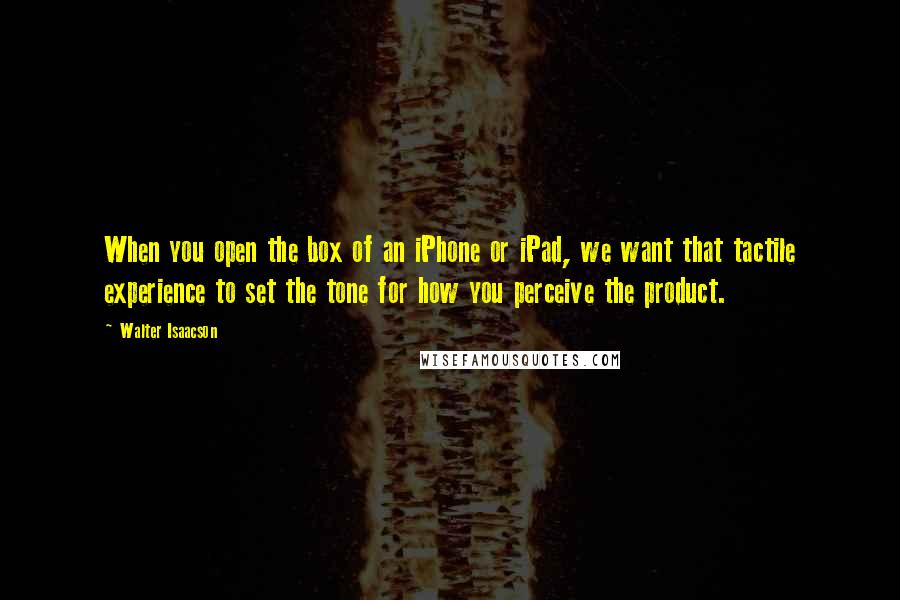 Walter Isaacson Quotes: When you open the box of an iPhone or iPad, we want that tactile experience to set the tone for how you perceive the product.