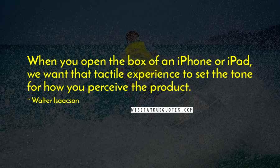 Walter Isaacson Quotes: When you open the box of an iPhone or iPad, we want that tactile experience to set the tone for how you perceive the product.