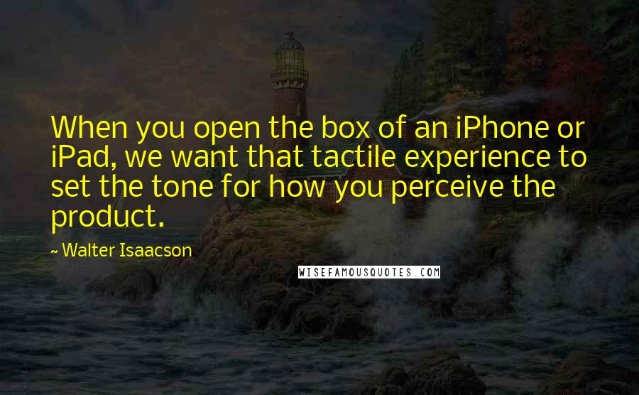 Walter Isaacson Quotes: When you open the box of an iPhone or iPad, we want that tactile experience to set the tone for how you perceive the product.
