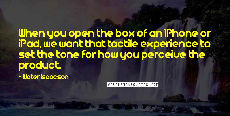 Walter Isaacson Quotes: When you open the box of an iPhone or iPad, we want that tactile experience to set the tone for how you perceive the product.