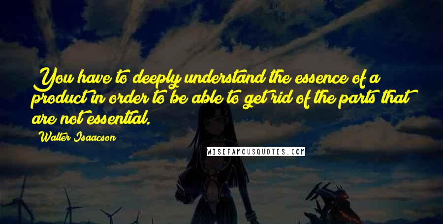 Walter Isaacson Quotes: You have to deeply understand the essence of a product in order to be able to get rid of the parts that are not essential.