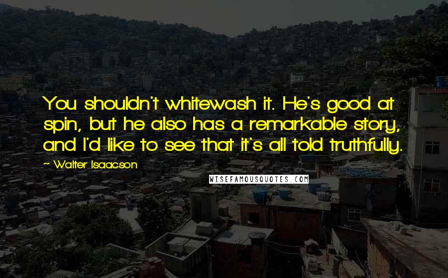 Walter Isaacson Quotes: You shouldn't whitewash it. He's good at spin, but he also has a remarkable story, and I'd like to see that it's all told truthfully.