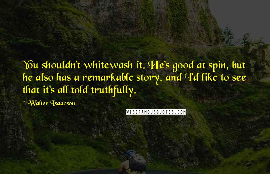 Walter Isaacson Quotes: You shouldn't whitewash it. He's good at spin, but he also has a remarkable story, and I'd like to see that it's all told truthfully.