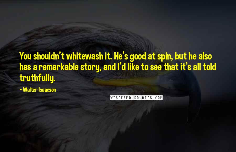 Walter Isaacson Quotes: You shouldn't whitewash it. He's good at spin, but he also has a remarkable story, and I'd like to see that it's all told truthfully.