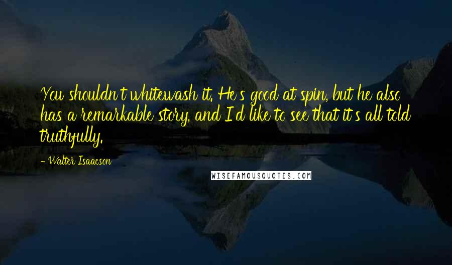 Walter Isaacson Quotes: You shouldn't whitewash it. He's good at spin, but he also has a remarkable story, and I'd like to see that it's all told truthfully.