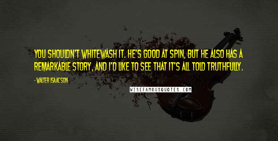 Walter Isaacson Quotes: You shouldn't whitewash it. He's good at spin, but he also has a remarkable story, and I'd like to see that it's all told truthfully.