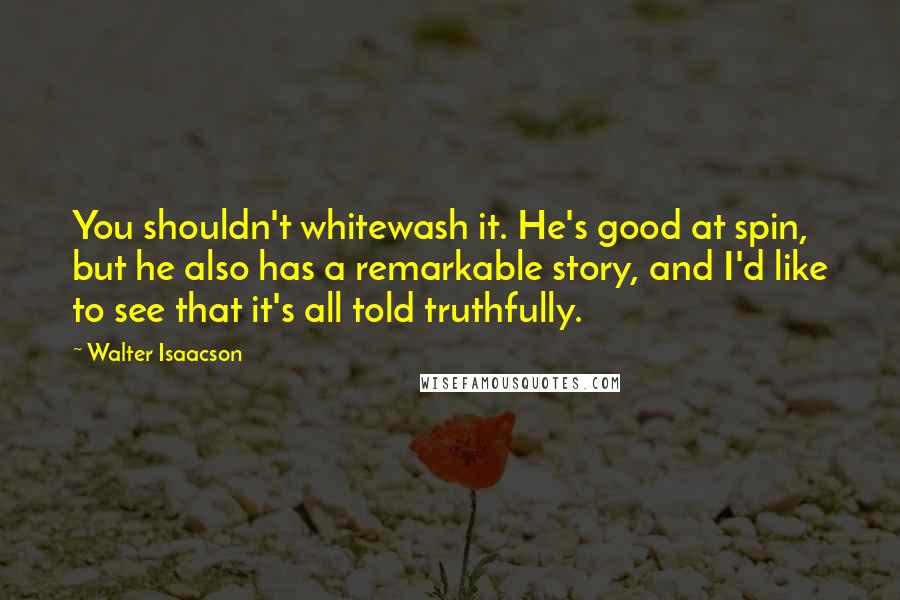 Walter Isaacson Quotes: You shouldn't whitewash it. He's good at spin, but he also has a remarkable story, and I'd like to see that it's all told truthfully.