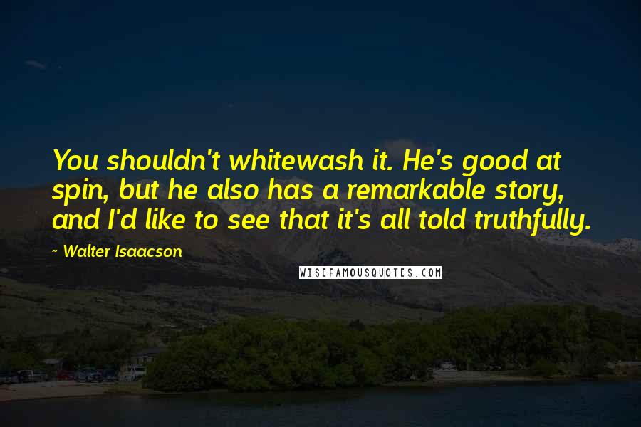 Walter Isaacson Quotes: You shouldn't whitewash it. He's good at spin, but he also has a remarkable story, and I'd like to see that it's all told truthfully.