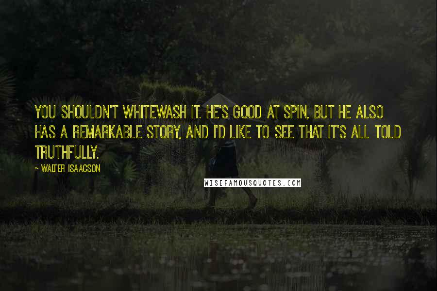 Walter Isaacson Quotes: You shouldn't whitewash it. He's good at spin, but he also has a remarkable story, and I'd like to see that it's all told truthfully.